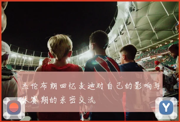 杰伦布朗回忆麦迪对自己的影响与休赛期的亲密交流
