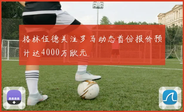 格林伍德关注罗马动态首份报价预计达4000万欧元