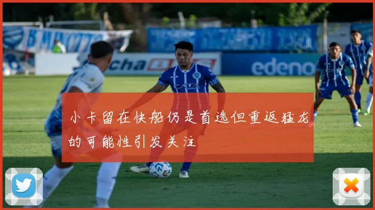小卡留在快船仍是首选但重返猛龙的可能性引发关注