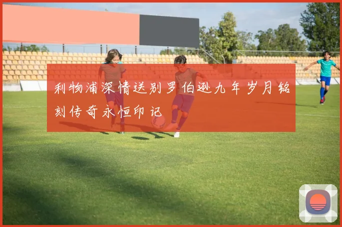 利物浦深情送别罗伯逊九年岁月铭刻传奇永恒印记