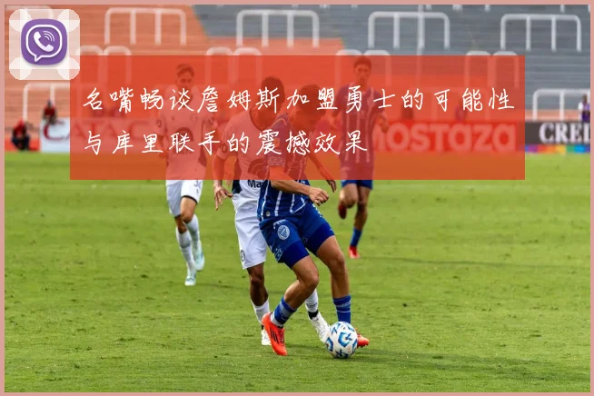 名嘴畅谈詹姆斯加盟勇士的可能性与库里联手的震撼效果