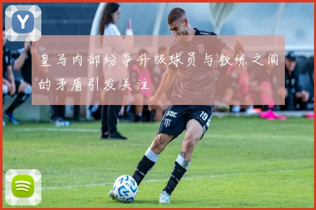 皇马内部纷争升级球员与教练之间的矛盾引发关注