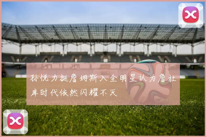 孙悦力挺詹姆斯入全明星认为詹杜库时代依然闪耀不灭