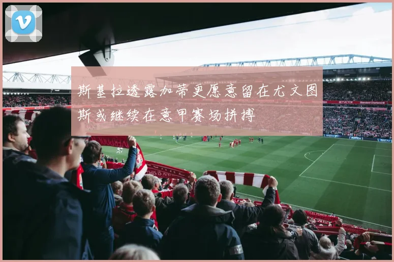 斯基拉透露加蒂更愿意留在尤文图斯或继续在意甲赛场拼搏