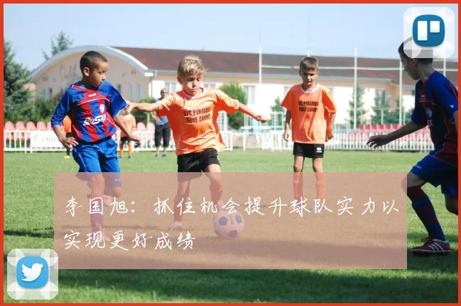 李国旭：抓住机会提升球队实力以实现更好成绩