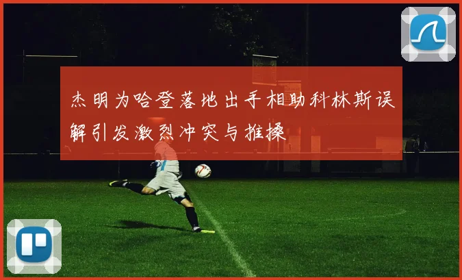 杰明为哈登落地出手相助科林斯误解引发激烈冲突与推搡