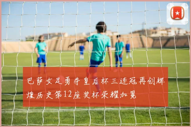 巴萨女足勇夺皇后杯三连冠再创辉煌历史第12座奖杯荣耀加冕