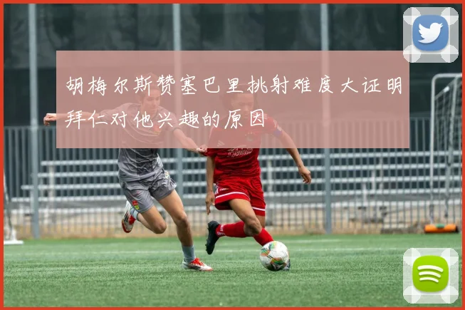 胡梅尔斯赞塞巴里挑射难度大证明拜仁对他兴趣的原因