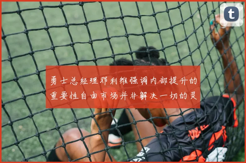 勇士总经理邓利维强调内部提升的重要性自由市场并非解决一切的灵丹妙药