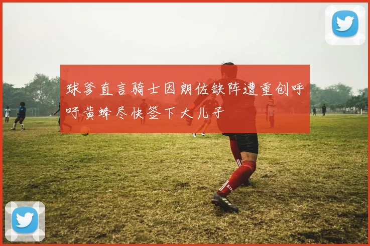 球爹直言骑士因朗佐缺阵遭重创呼吁黄蜂尽快签下大儿子